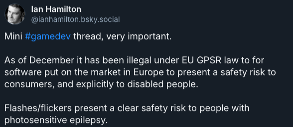 Mini #gamedev thread, very important. As of December it has been illegal under EU GPSR law to for software put on the market in Europe to present a safety risk to consumers, and explicitly to disabled people. Flashes/flickers present a clear safety risk to people with photosensitive epilepsy.